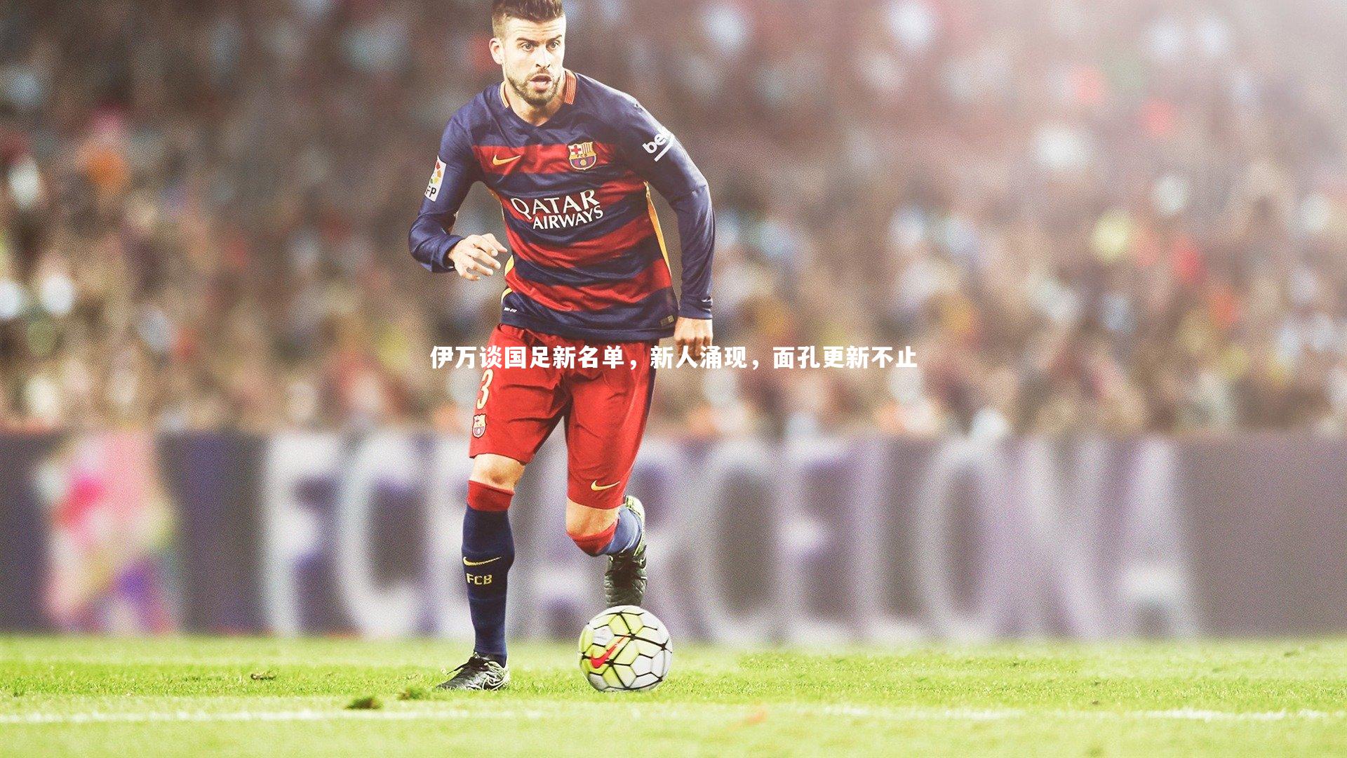 悟空体育官网：伊万谈国足新名单，新人涌现，面孔更新不止